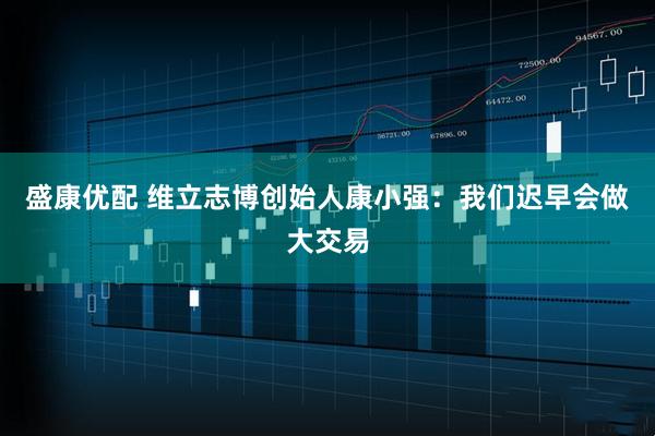 盛康优配 维立志博创始人康小强：我们迟早会做大交易