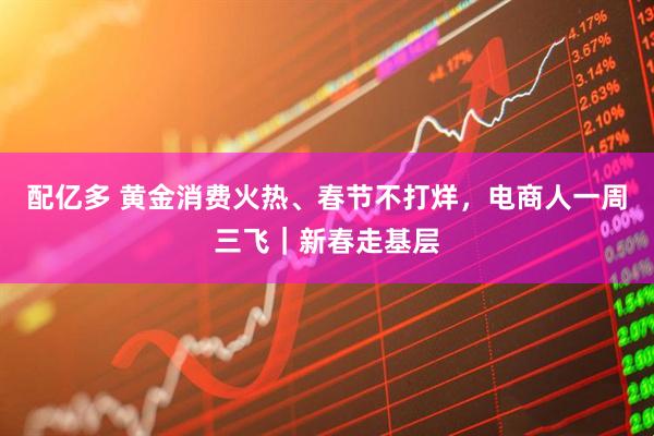 配亿多 黄金消费火热、春节不打烊，电商人一周三飞｜新春走基层