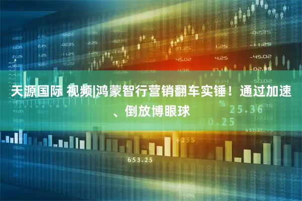 天源国际 视频|鸿蒙智行营销翻车实锤！通过加速、倒放博眼球