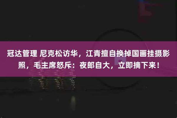冠达管理 尼克松访华，江青擅自换掉国画挂摄影照，毛主席怒斥：夜郎自大，立即摘下来！