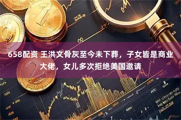 658配资 王洪文骨灰至今未下葬,子女皆是商业大佬,女儿多次拒绝美国邀请