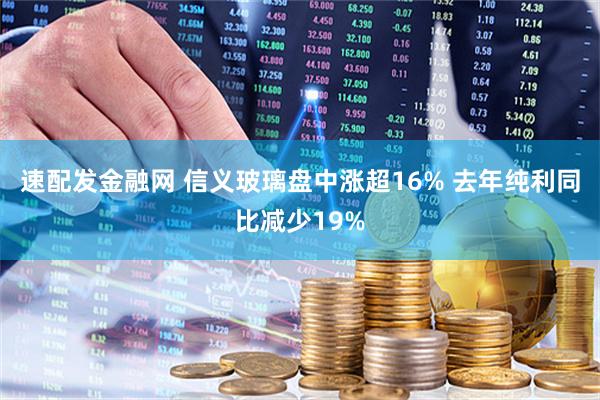 速配发金融网 信义玻璃盘中涨超16% 去年纯利同比减少19%