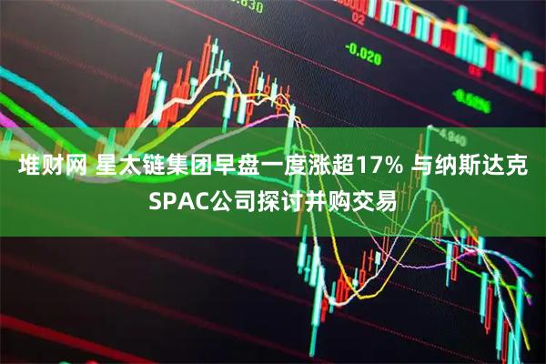 堆财网 星太链集团早盘一度涨超17% 与纳斯达克SPAC公司探讨并购交易