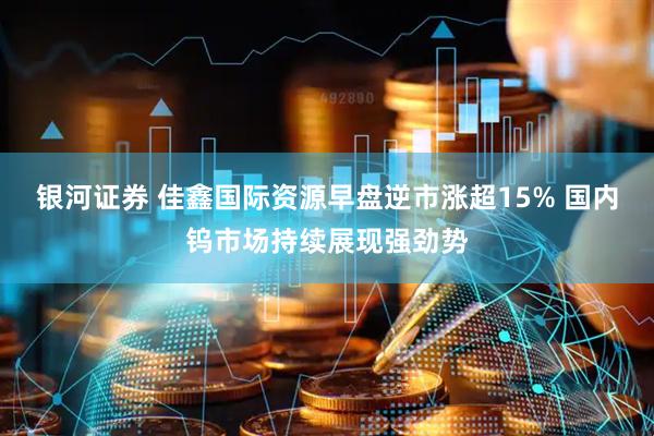 银河证券 佳鑫国际资源早盘逆市涨超15% 国内钨市场持续展现强劲势