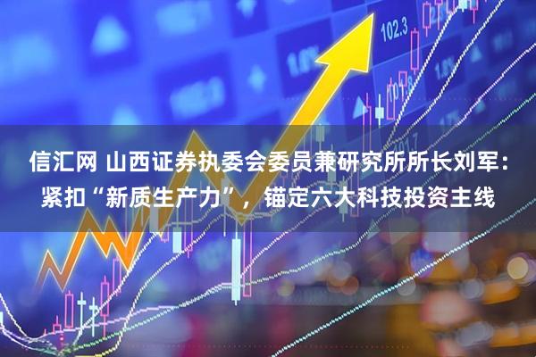 信汇网 山西证券执委会委员兼研究所所长刘军：紧扣“新质生产力”，锚定六大科技投资主线