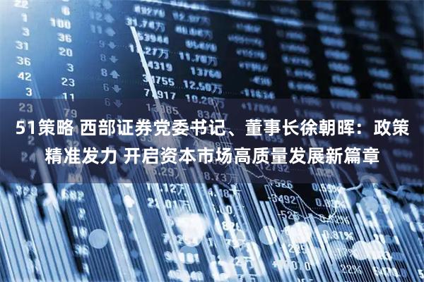51策略 西部证券党委书记、董事长徐朝晖：政策精准发力 开启资本市场高质量发展新篇章