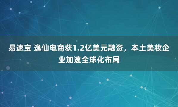 易速宝 逸仙电商获1.2亿美元融资，本土美妆企业加速全球化布局