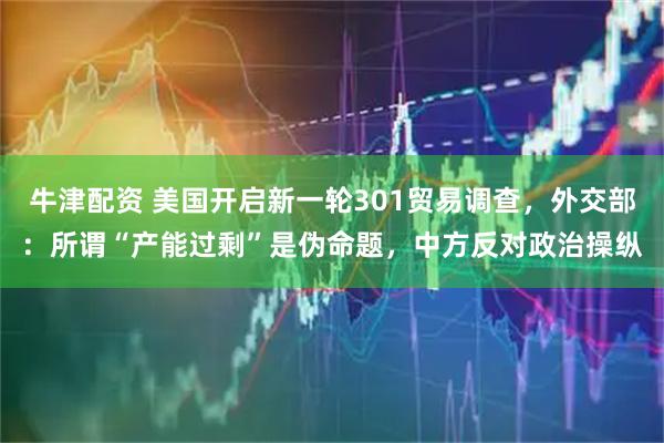 牛津配资 美国开启新一轮301贸易调查，外交部：所谓“产能过剩”是伪命题，中方反对政治操纵