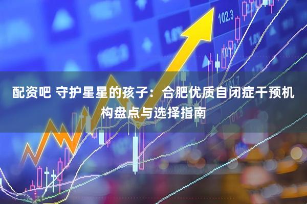 配资吧 守护星星的孩子：合肥优质自闭症干预机构盘点与选择指南