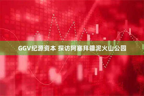 GGV纪源资本 探访阿塞拜疆泥火山公园