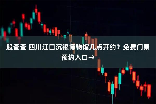 股查查 四川江口沉银博物馆几点开约？免费门票预约入口→