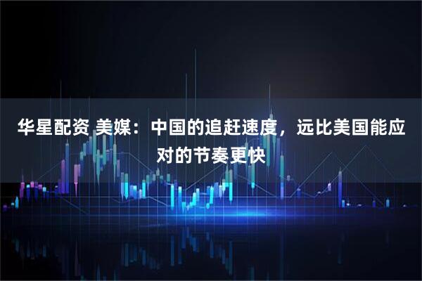 华星配资 美媒：中国的追赶速度，远比美国能应对的节奏更快