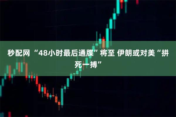 秒配网 “48小时最后通牒”将至 伊朗或对美“拼死一搏”