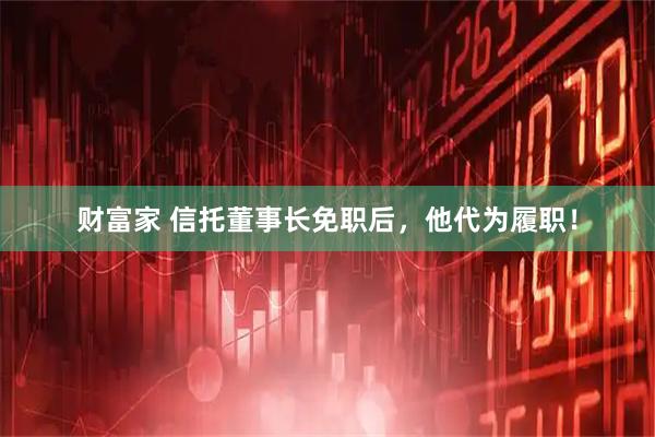 财富家 信托董事长免职后，他代为履职！