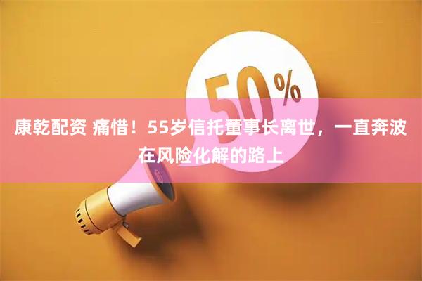 康乾配资 痛惜！55岁信托董事长离世，一直奔波在风险化解的路上