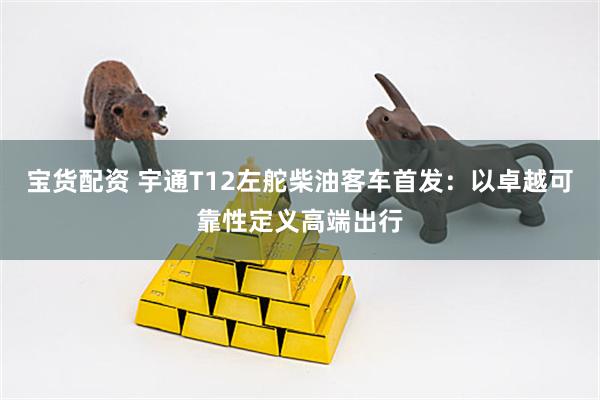 宝货配资 宇通T12左舵柴油客车首发：以卓越可靠性定义高端出行
