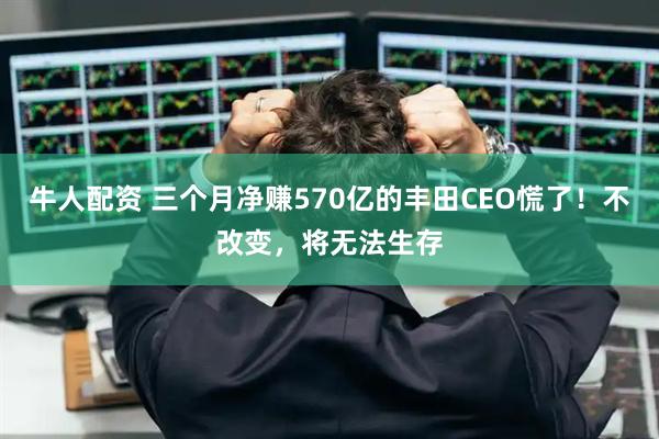 牛人配资 三个月净赚570亿的丰田CEO慌了！不改变，将无法生存