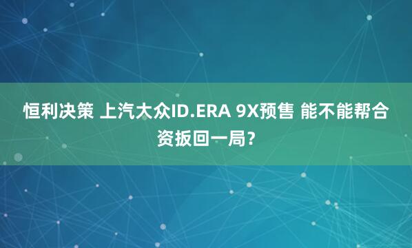 恒利决策 上汽大众ID.ERA 9X预售 能不能帮合资扳回一局？
