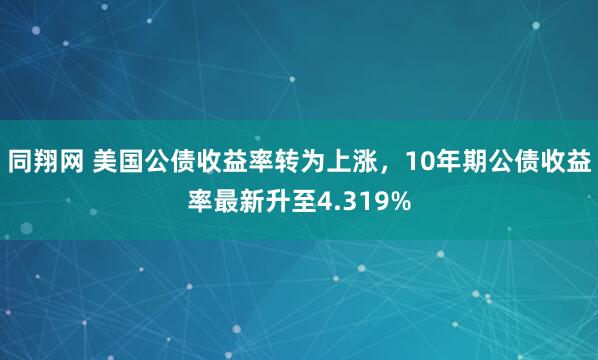 同翔网 美国公债收益率转为上涨，10年期公债收益率最新升至4.319%