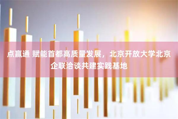 点赢通 赋能首都高质量发展，北京开放大学北京企联洽谈共建实践基地