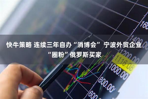 快牛策略 连续三年自办“消博会” 宁波外贸企业“圈粉”俄罗斯买家