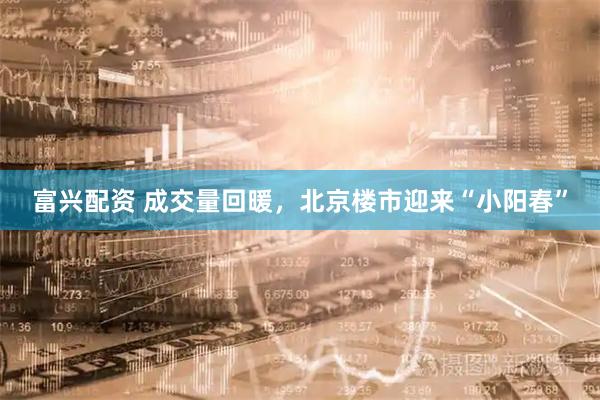 富兴配资 成交量回暖，北京楼市迎来“小阳春”