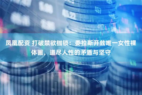 凤凰配资 打破禁欲枷锁：委拉斯开兹唯一女性裸体画，道尽人性的矛盾与坚守