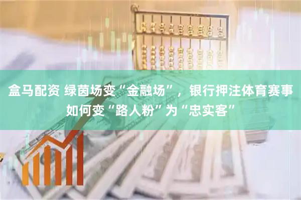 盒马配资 绿茵场变“金融场”，银行押注体育赛事如何变“路人粉”为“忠实客”