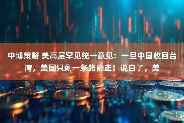 中博策略 美高层罕见统一意见：一旦中国收回台湾，美国只剩一条路能走！说白了，美