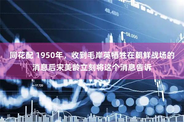 同花配 1950年，收到毛岸英牺牲在朝鲜战场的消息后宋美龄立刻将这个消息告诉