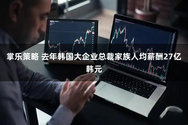 掌乐策略 去年韩国大企业总裁家族人均薪酬27亿韩元
