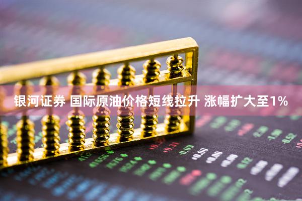 银河证券 国际原油价格短线拉升 涨幅扩大至1%