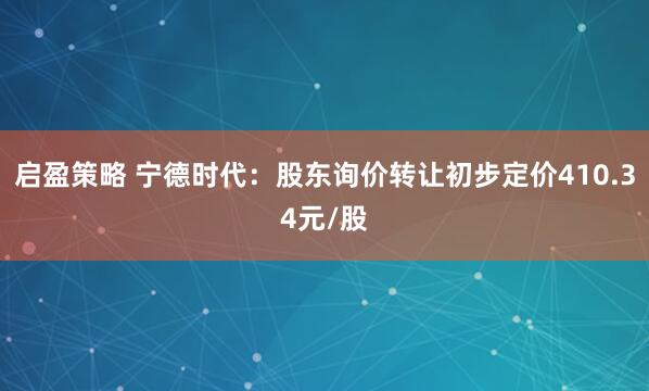 启盈策略 宁德时代：股东询价转让初步定价410.34元/股