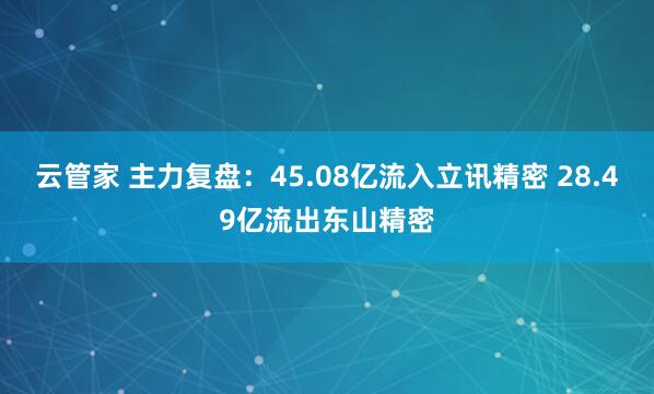 云管家 主力复盘：45.08亿流入立讯精密 28.49亿流出东山精密