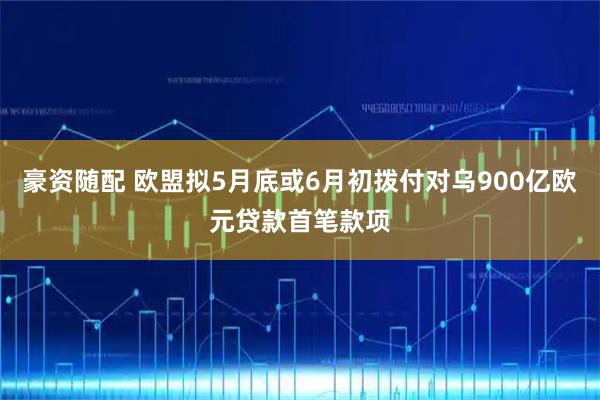 豪资随配 欧盟拟5月底或6月初拨付对乌900亿欧元贷款首笔款项