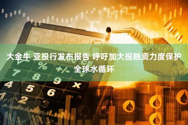大金牛 亚投行发布报告 呼吁加大投融资力度保护全球水循环