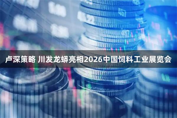 卢深策略 川发龙蟒亮相2026中国饲料工业展览会
