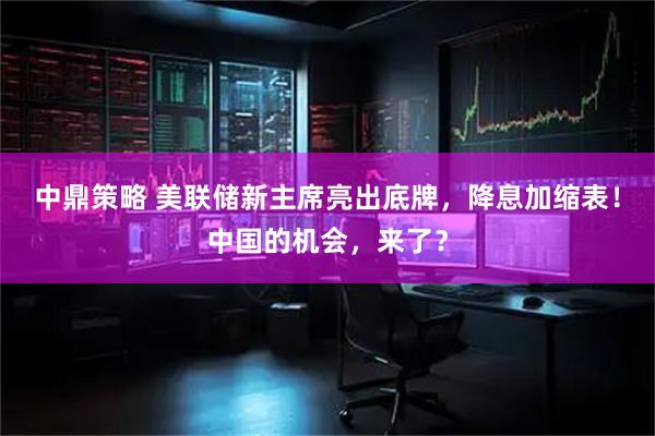 中鼎策略 美联储新主席亮出底牌，降息加缩表！中国的机会，来了？