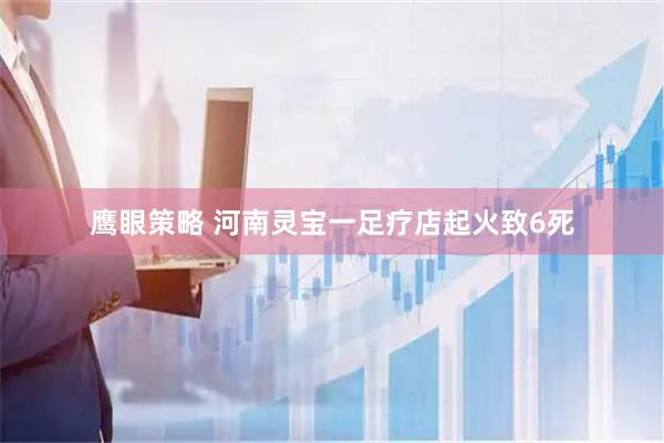 鹰眼策略 河南灵宝一足疗店起火致6死