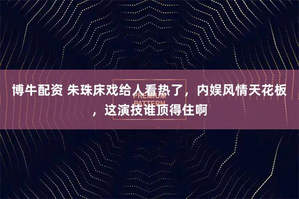 博牛配资 朱珠床戏给人看热了,内娱风情天花板,这演技谁顶得住啊