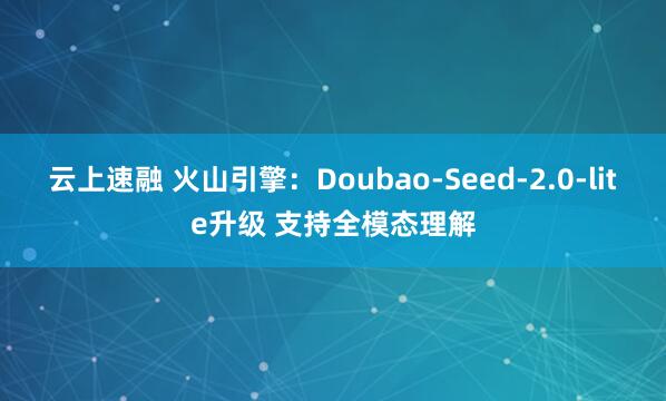 云上速融 火山引擎：Doubao-Seed-2.0-lite升级 支持全模态理解