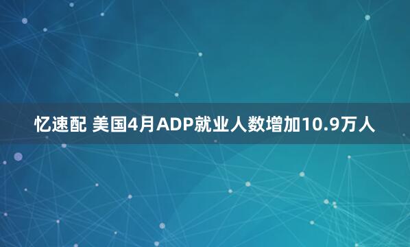 忆速配 美国4月ADP就业人数增加10.9万人