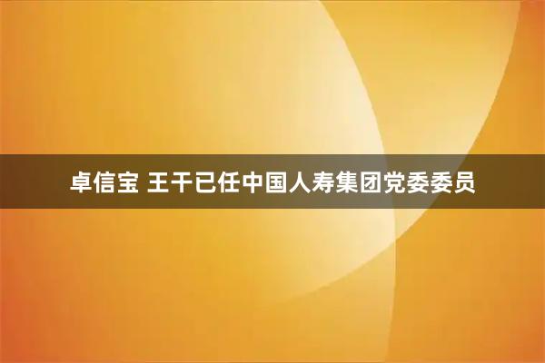 卓信宝 王干已任中国人寿集团党委委员