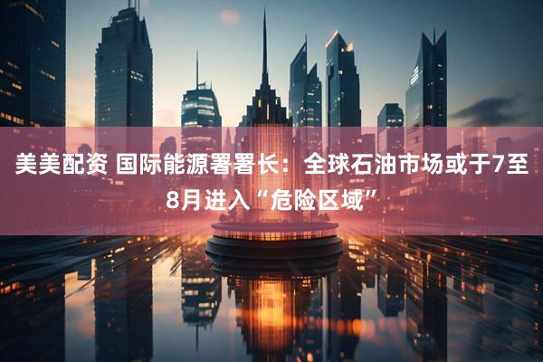 美美配资 国际能源署署长：全球石油市场或于7至8月进入“危险区域”