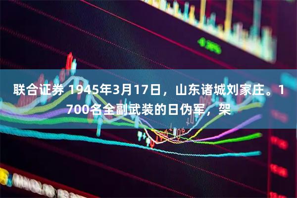 联合证券 1945年3月17日,山东诸城刘家庄。1700名全副武装的日伪军,架