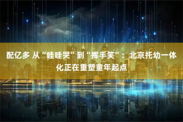 配亿多 从“哇哇哭”到“挥手笑”：北京托幼一体化正在重塑童年起点
