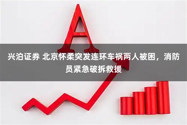兴泊证券 北京怀柔突发连环车祸两人被困，消防员紧急破拆救援