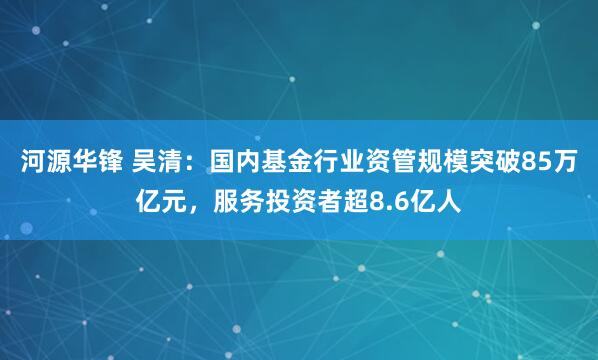 河源华锋 吴清：国内基金行业资管规模突破85万亿元，服务投资者超8.6亿人