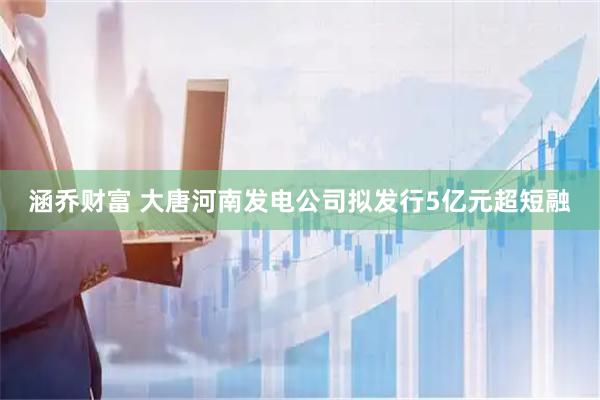 涵乔财富 大唐河南发电公司拟发行5亿元超短融