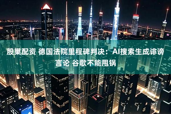 股巢配资 德国法院里程碑判决：AI搜索生成诽谤言论 谷歌不能甩锅